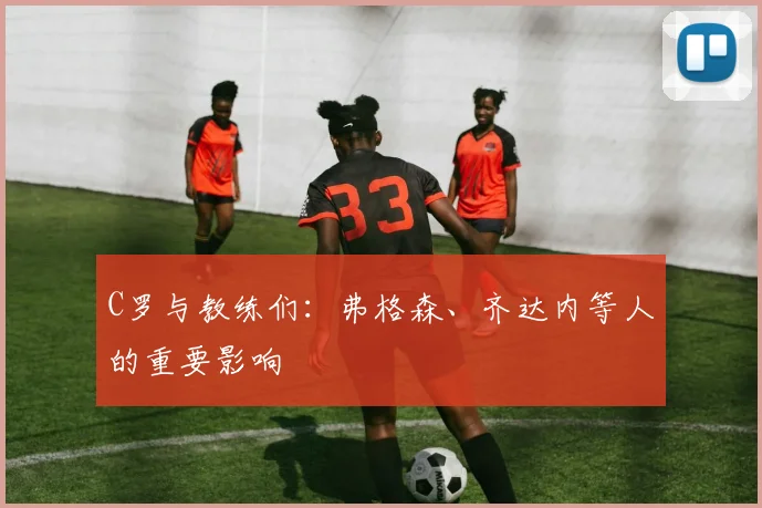 C罗与教练们:弗格森、齐达内等人的重要影响