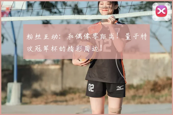 粉丝互动：和偶像零距离！量子特攻冠军杯的精彩周边！