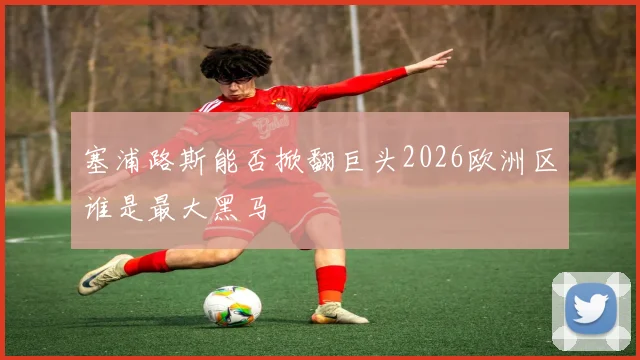 塞浦路斯能否掀翻巨头2026欧洲区谁是最大黑马