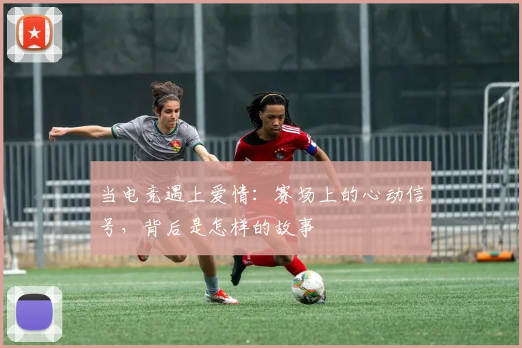当电竞遇上爱情:赛场上的心动信号,背后是怎样的故事