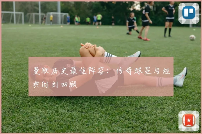 曼联历史最佳阵容：传奇球星与经典时刻回顾
