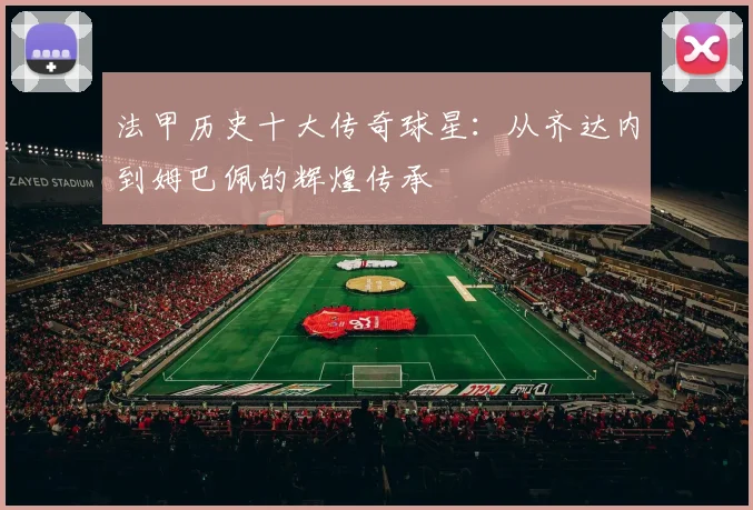 法甲历史十大传奇球星:从齐达内到姆巴佩的辉煌传承