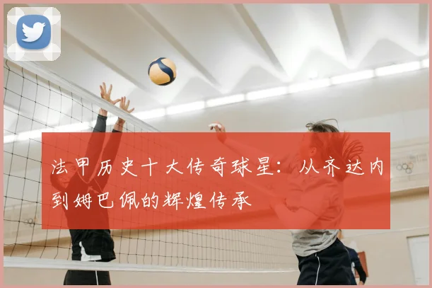 法甲历史十大传奇球星:从齐达内到姆巴佩的辉煌传承