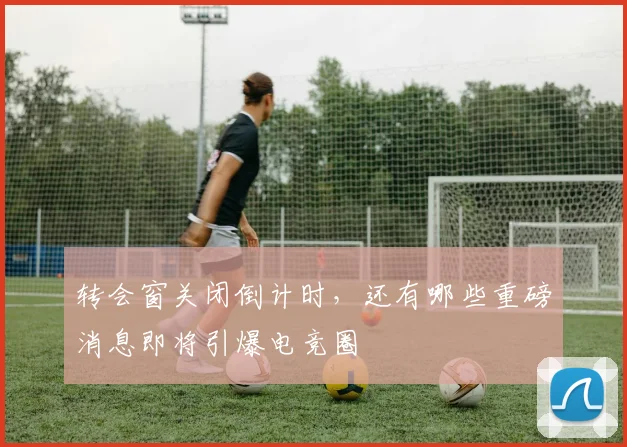 转会窗关闭倒计时，还有哪些重磅消息即将引爆电竞圈