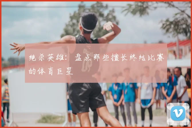 绝杀英雄：盘点那些擅长终结比赛的体育巨星