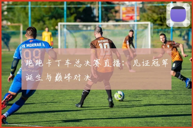跑跑卡丁车总决赛直播：见证冠军诞生与巅峰对决