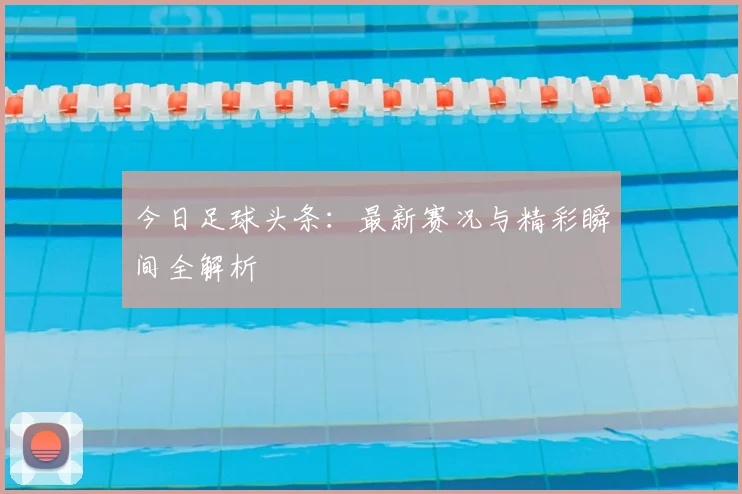 今日足球头条：最新赛况与精彩瞬间全解析