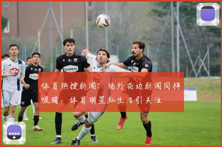体育热搜新闻：场外花边新闻同样吸睛，体育明星私生活引关注