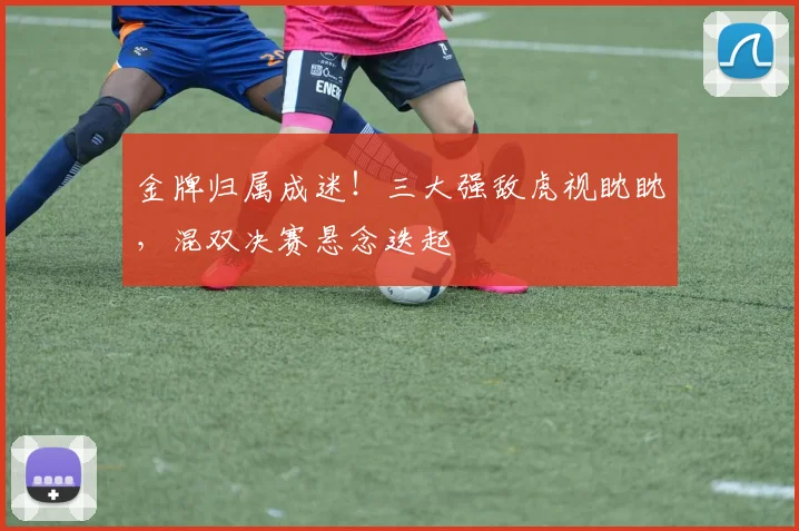 金牌归属成迷！三大强敌虎视眈眈，混双决赛悬念迭起