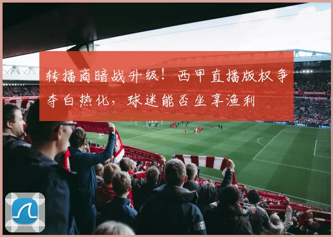 转播商暗战升级！西甲直播版权争夺白热化，球迷能否坐享渔利