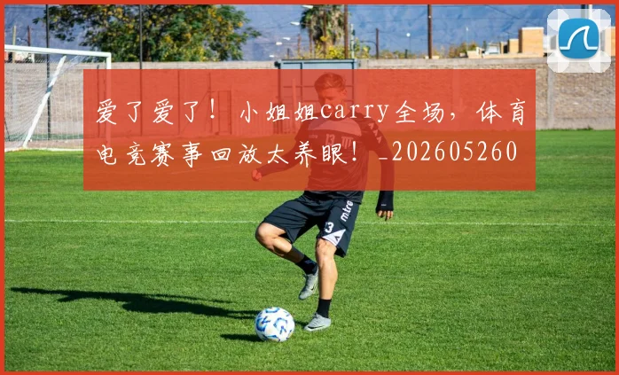 爱了爱了!小姐姐carry全场,体育电竞赛事回放太养眼!_20260526085458
