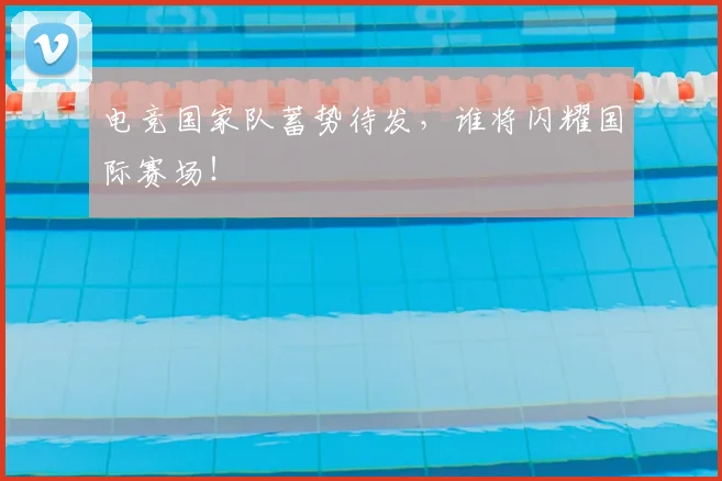 电竞国家队蓄势待发，谁将闪耀国际赛场！