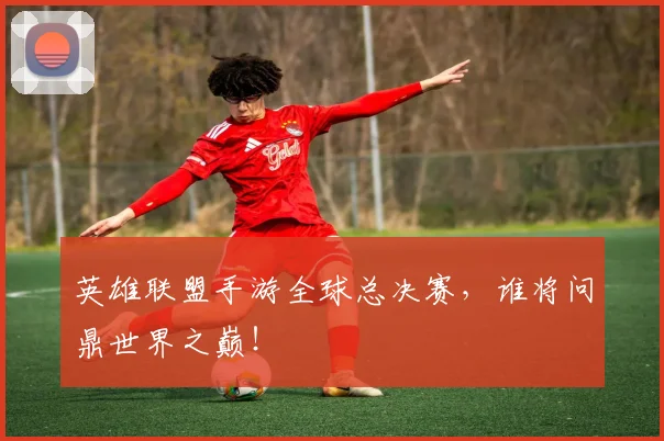 英雄联盟手游全球总决赛，谁将问鼎世界之巅！