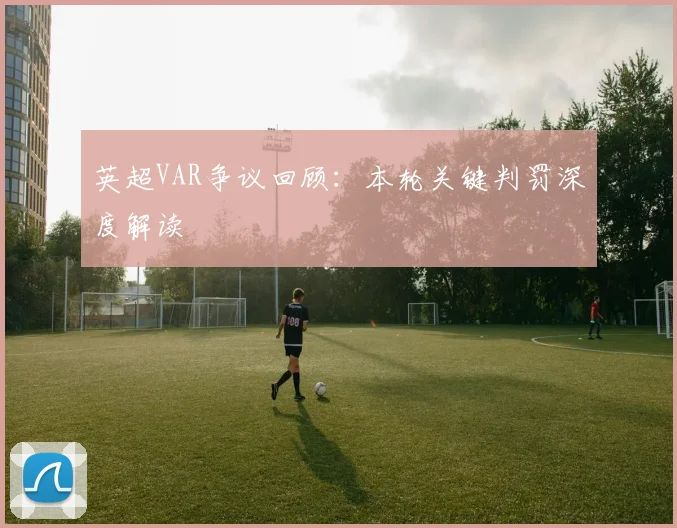 英超VAR争议回顾：本轮关键判罚深度解读