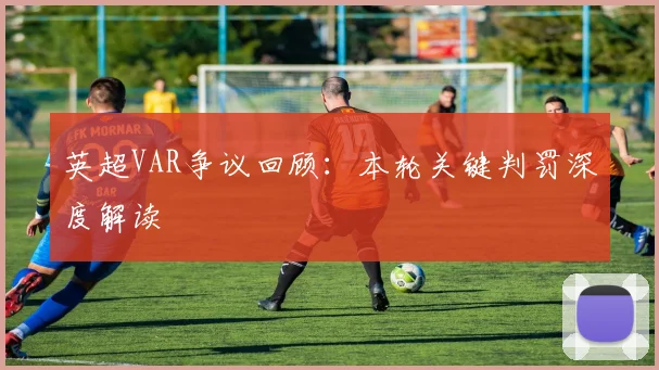英超VAR争议回顾：本轮关键判罚深度解读