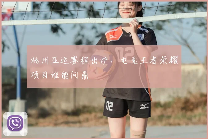 杭州亚运赛程出炉,电竞王者荣耀项目谁能问鼎
