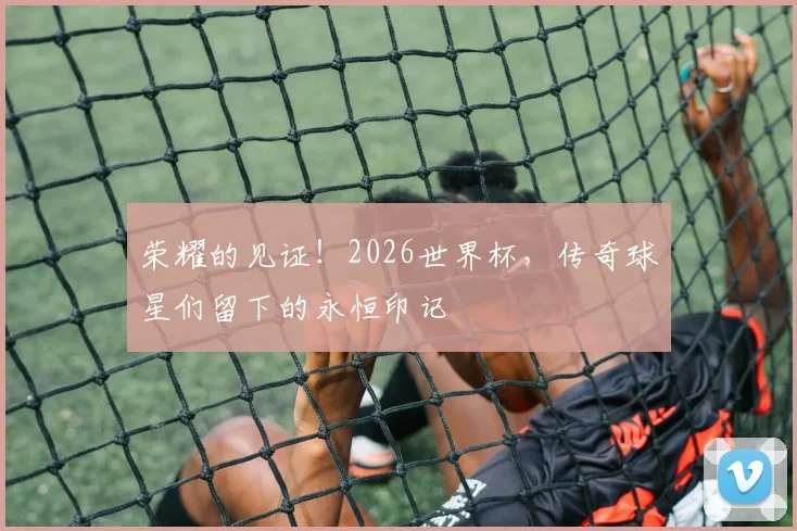 荣耀的见证!2026世界杯,传奇球星们留下的永恒印记