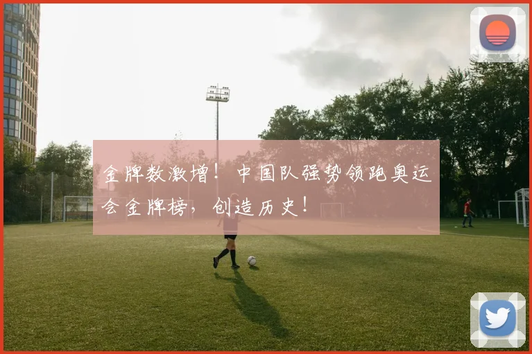 金牌数激增！中国队强势领跑奥运会金牌榜，创造历史！