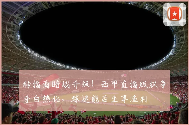 转播商暗战升级！西甲直播版权争夺白热化，球迷能否坐享渔利