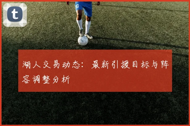 湖人交易动态:最新引援目标与阵容调整分析