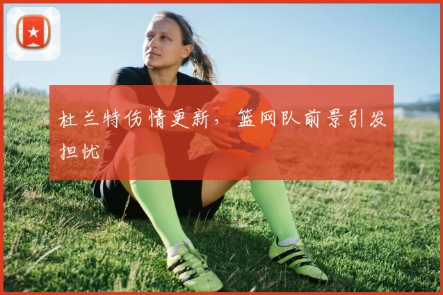 杜兰特伤情更新，篮网队前景引发担忧