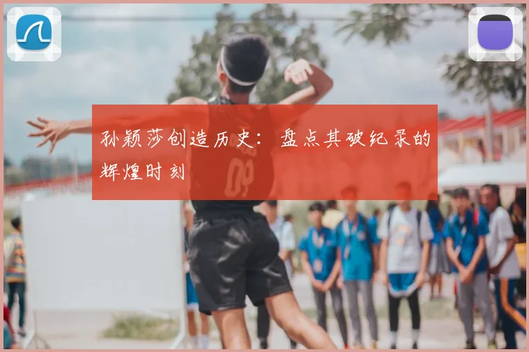 孙颖莎创造历史：盘点其破纪录的辉煌时刻