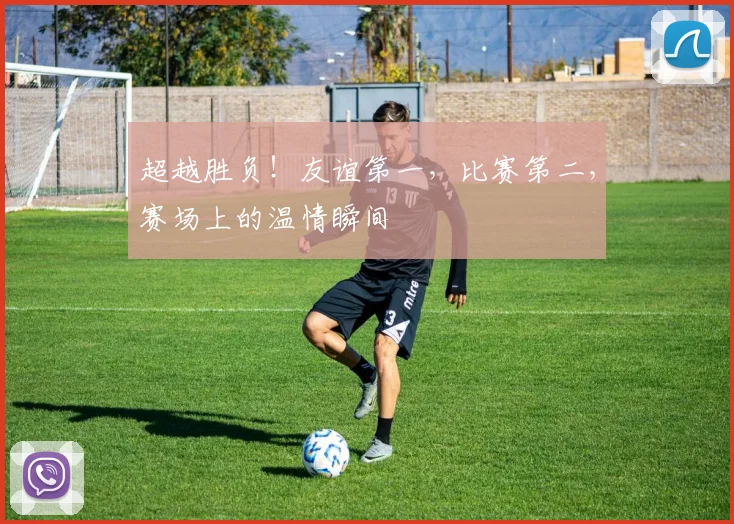 超越胜负！友谊第一，比赛第二，赛场上的温情瞬间
