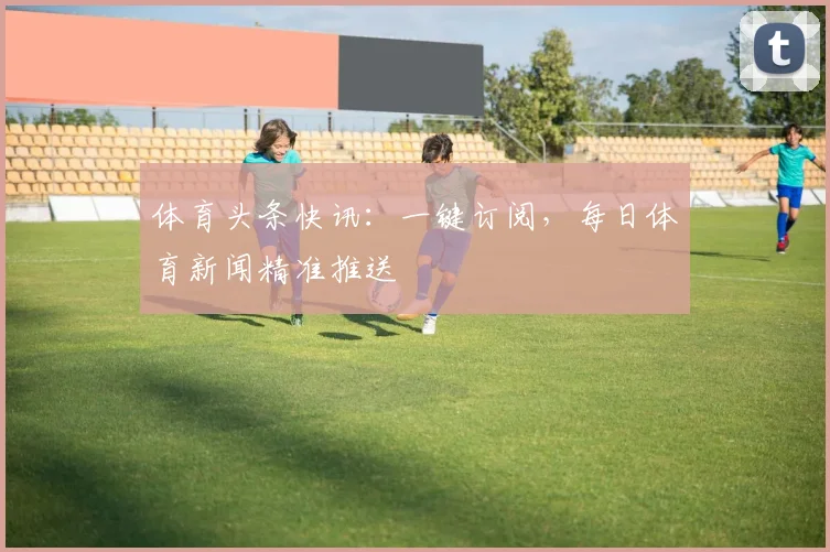 体育头条快讯：一键订阅，每日体育新闻精准推送