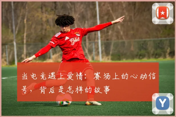 当电竞遇上爱情：赛场上的心动信号，背后是怎样的故事