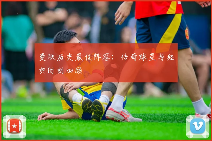 曼联历史最佳阵容：传奇球星与经典时刻回顾