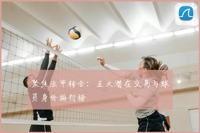 聚焦法甲转会：五大潜在交易与球员身价排行榜