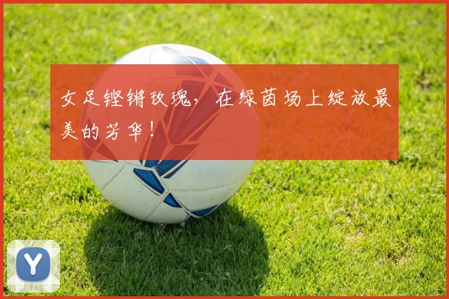 女足铿锵玫瑰，在绿茵场上绽放最美的芳华！