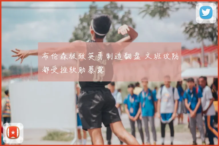 布伦森极致英勇制造翻盘 文班攻防都受挫软肋暴露