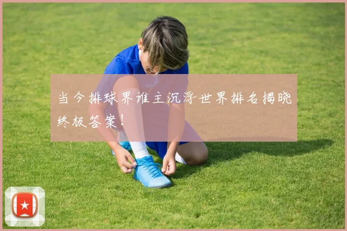 当今排球界谁主沉浮世界排名揭晓终极答案！