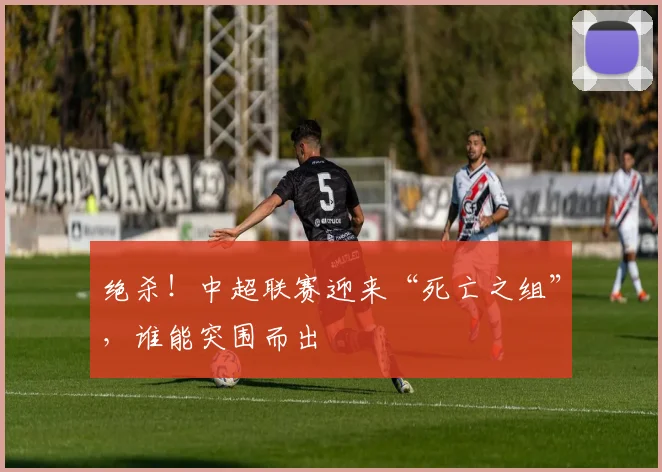 绝杀!中超联赛迎来“死亡之组”,谁能突围而出