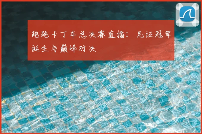 跑跑卡丁车总决赛直播:见证冠军诞生与巅峰对决
