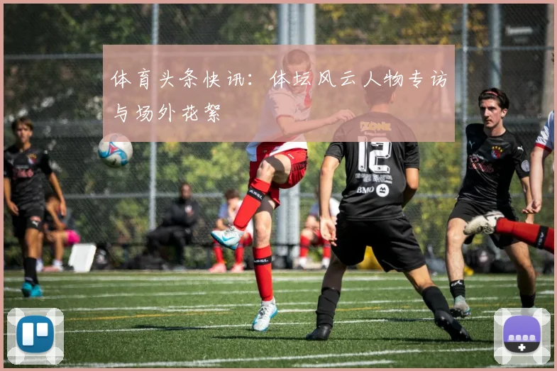 体育头条快讯：体坛风云人物专访与场外花絮