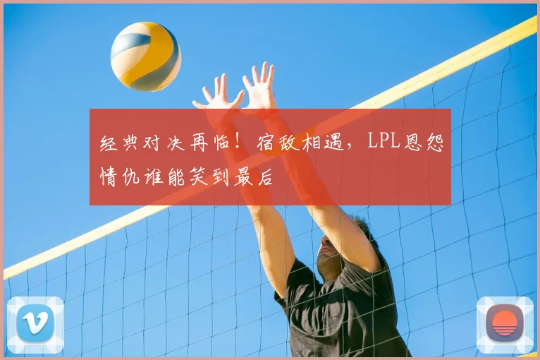 经典对决再临！宿敌相遇，LPL恩怨情仇谁能笑到最后