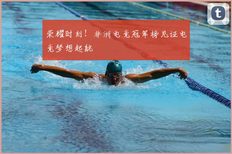荣耀时刻！非洲电竞冠军榜见证电竞梦想起航