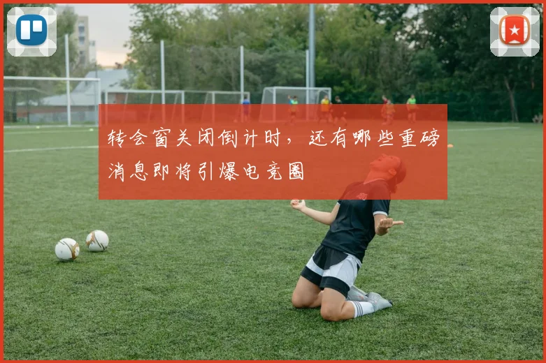 转会窗关闭倒计时，还有哪些重磅消息即将引爆电竞圈