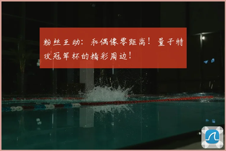 粉丝互动：和偶像零距离！量子特攻冠军杯的精彩周边！